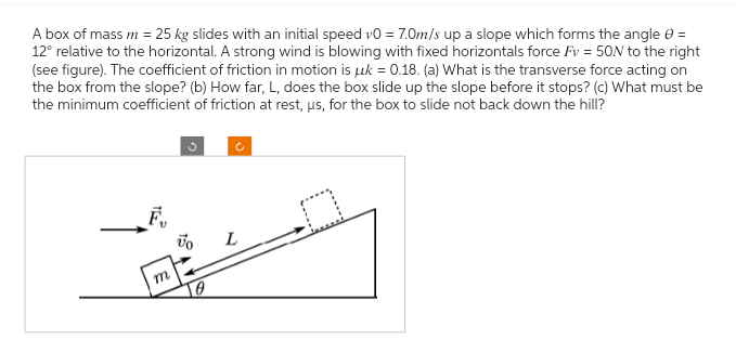 A box of mass m = 25 kg slides with an initial speed v0 = 7.0m/s up a slope which forms the angle =
12° relative to the horizontal. A strong wind is blowing with fixed horizontals force Fv = 50N to the right
(see figure). The coefficient of friction in motion is uk = 0.18. (a) What is the transverse force acting on
the box from the slope? (b) How far, L, does the box slide up the slope before it stops? (c) What must be
the minimum coefficient of friction at rest, us, for the box to slide not back down the hill?
F₁
m
Vo
L
D
