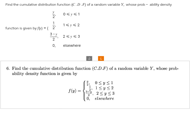 Find the cumulative distribution function (C.D.F) of a random variable Y, whose probability density
0 ≤ y ≤ 1
function is given by f(x) = {
IN FIN
2'
1
3-y
2
0,
1 ≤ y ≤2
2 ≤ y ≤ 3
elsewhere
6. Find the cumulative distribution function (C.D.F) of a random variable Y, whose prob-
ability density function is given by
f(y) =
=
Y
21
C
1
0 ≤ y ≤1
1≤ y ≤2
2,
3-y
2
2≤ y ≤3
0, elsewhere
1