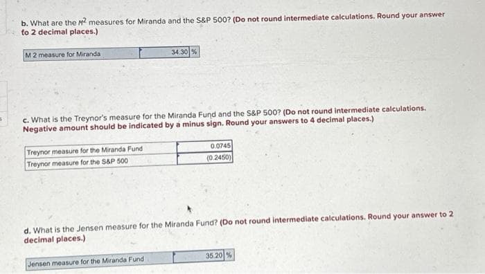 s
b. What are the M² measures for Miranda and the S&P 500? (Do not round intermediate calculations. Round your answer
to 2 decimal places.)
M 2 measure for Miranda
c. What is the Treynor's measure for the Miranda Fund and the S&P 500? (Do not round intermediate calculations.
Negative amount should be indicated by a minus sign. Round your answers to 4 decimal places.)
Treynor measure for the Miranda Fund
Treynor measure for the S&P 500
34.30 %
Jensen measure for the Miranda Fund
0.0745
(0.2450)
d. What is the Jensen measure for the Miranda Fund? (Do not round intermediate calculations. Round your answer to 2
decimal places.)
35.20 %
