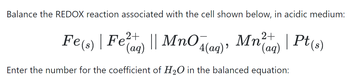 Balance the REDOX reaction associated with the cell shown below, in acidic medium:
2+
Fe(s) | Fe² || MnO
(aq)
Mn²) | Pt(s)
Μη
'(aq)
4(aq)'
Enter the number for the coefficient of H₂O in the balanced equation: