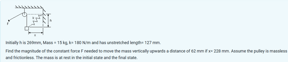 Initially h is 269mm, Mass = 15 kg, k= 180 N/m and has unstretched length= 127mm.
Find the magnitude of the constant force F needed to move the mass vertically upwards a distance of 62 mm if x= 228 mm. Assume the pulley is massless
and frictionless. The mass is at rest in the initial state and the final state.