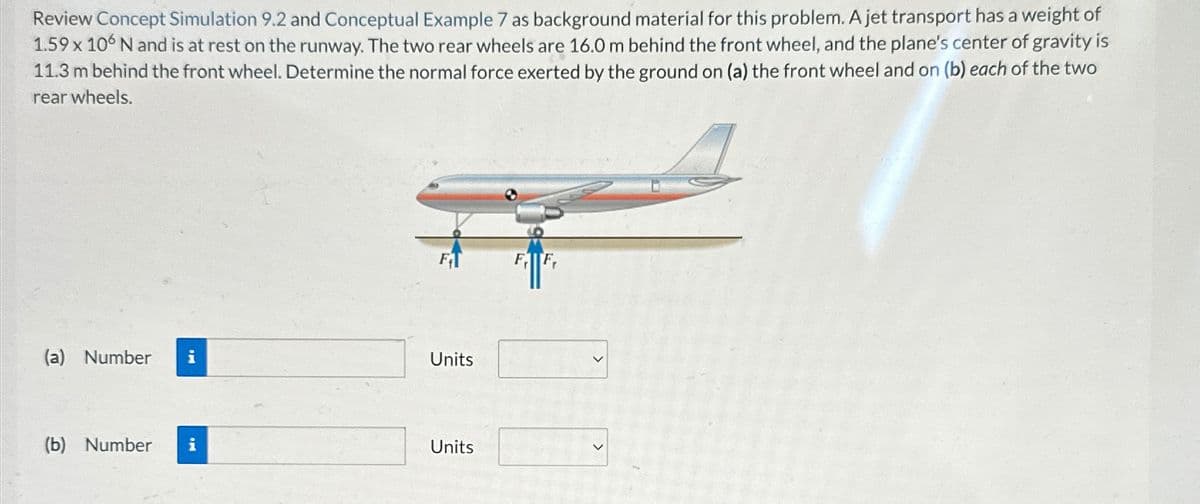 Review Concept Simulation 9.2 and Conceptual Example 7 as background material for this problem. A jet transport has a weight of
1.59 x 106 N and is at rest on the runway. The two rear wheels are 16.0 m behind the front wheel, and the plane's center of gravity is
11.3 m behind the front wheel. Determine the normal force exerted by the ground on (a) the front wheel and on (b) each of the two
rear wheels.
F
FF
(a) Number i
Units
(b) Number i
Units