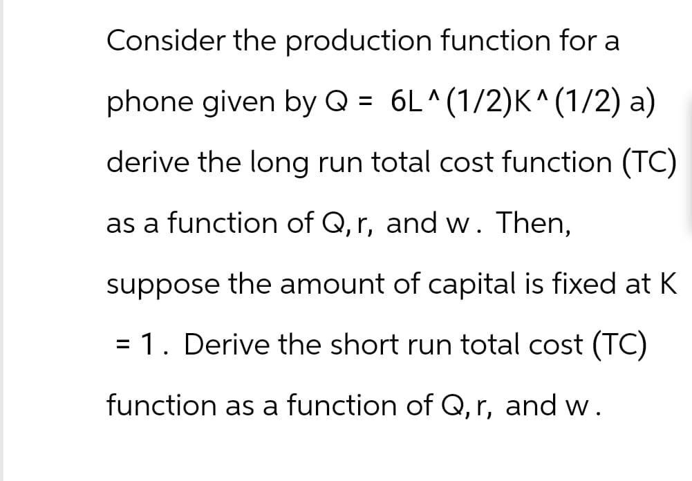 Consider the production function for a
phone given by Q = 6L^(1/2)K^(1/2) a)
derive the long run total cost function (TC)
as a function of Q, r, and w. Then,
suppose the amount of capital is fixed at K
= 1. Derive the short run total cost (TC)
function as a function of Q, r, and w.