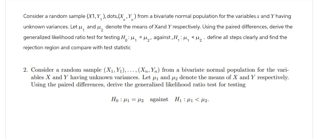 Consider a random sample (X1,Y, ), dots, (X,Y) from a bivariate normal population for the variables X and Y having
1
unknown variances. Let μ, and μ denote the means of Xand Y respectively. Using the paired differences, derive the
generalized likelihood ratio test for testing Ho: μ₁ = μ₂, against, H₁: μ₁ <μ2. define all steps clearly and find the
rejection region and compare with test statistic
2. Consider a random sample (X₁, Y₁),..., (X, Yn) from a bivariate normal population for the vari-
ables X and Y having unknown variances. Let μ₁ and μ2 denote the means of X and Y respectively.
Using the paired differences, derive the generalized likelihood ratio test for testing
Ho 12 against H₁₁<μ2.