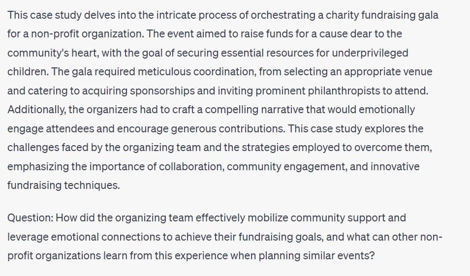 This case study delves into the intricate process of orchestrating a charity fundraising gala
for a non-profit organization. The event aimed to raise funds for a cause dear to the
community's heart, with the goal of securing essential resources for underprivileged
children. The gala required meticulous coordination, from selecting an appropriate venue
and catering to acquiring sponsorships and inviting prominent philanthropists to attend.
Additionally, the organizers had to craft a compelling narrative that would emotionally
engage attendees and encourage generous contributions. This case study explores the
challenges faced by the organizing team and the strategies employed to overcome them,
emphasizing the importance of collaboration, community engagement, and innovative
fundraising techniques.
Question: How did the organizing team effectively mobilize community support and
leverage emotional connections to achieve their fundraising goals, and what can other non-
profit organizations learn from this experience when planning similar events?