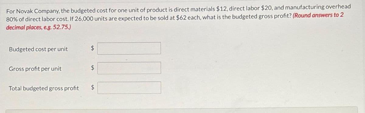 For Novak Company, the budgeted cost for one unit of product is direct materials $12, direct labor $20, and manufacturing overhead
80% of direct labor cost. If 26,000 units are expected to be sold at $62 each, what is the budgeted gross profit? (Round answers to 2
decimal places, e.g. 52.75.)
Budgeted cost per unit
$
Gross profit per unit
$
Total budgeted gross profit
$