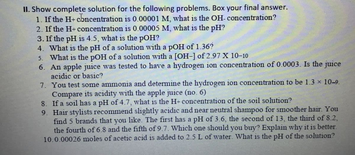 II. Show complete solution for the following problems. Box your final answer.
1. If the H+ cbncentration is .00001 M, what is the OH- concentration?
2. If the H+ concentration is 0.00005 M, what is the pH?
3. If the pH is 4.5, what is the pOH?
4. What is the pH of a solution with a pOH of 1.36?
5. What is the pOH of a solution with a [OH-] of 2.97 X 10-10
6. An apple juice was tested to have a hydrogen ion concentration of 0.0003. Is the juice
acidic or basic?
7. You test some ammonia and determine the hydrogen ion concentration to be 1.3 x 10-9.
Compare its acidity with the apple juice (no. 6)
8. If a soil has a pH of 4.7, what is the H- concentration of the soil solution?
9. Hair stylists recommend slightly acidic and near neutral shampoo for smoother hair. You
find 5 brands that you like. The first has a pH of 3.6, the second of 13, the third of 8.2,
the fourth of 6.8 and the fifth of 9.7. Which one should you buy? Explain why it is better.
10.0.00026 moles of acetic acid is added to 2.5 L of water. What is the pH of the solution?
