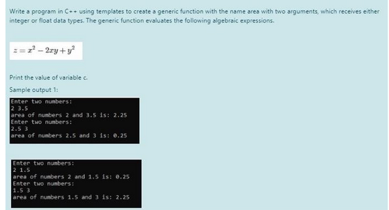 Write a program in C++ using templates to create a generic function with the name area with two arguments, which receives either
integer or float data types. The generic function evaluates the following algebraic expressions.
= 2² - 2xy + y²
Print the value of variable c.
Sample output 1:
Enter two numbers:
2 3.5
area of numbers 2 and 3.5 is: 2.25
Enter two numbers:
2.5 3
area of numbers 2.5 and 3 is: 0.25
Enter two numbers:
2 1.5
area of numbers 2 and 1.5 is: 0.25
Enter two numbers:
1.5 3
area of numbers 1.5 and 3 is: 2.25