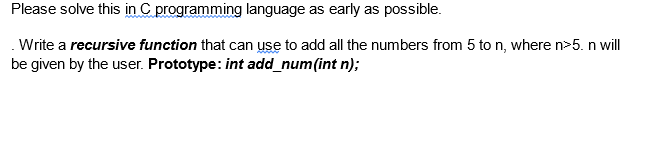 Please solve this in C programming language as early as possible.
.Write a recursive function that can use to add all the numbers from 5 to n, where n>5. n will
be given by the user. Prototype: int add_num(int n);
