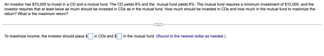 An investor has $70,000 to invest in a CD and a mutual fund. The CD yields 8% and the mutual fund yields 6%. The mutual fund requires a minimum investment of $10,000, and the
investor requires that at least twice as much should be invested in CDs as in the mutual fund. How much should be invested in CDs and how much in the mutual fund to maximize the
return? What is the maximum return?
To maximize income, the investor should place $ in CDs and $ in the mutual fund. (Round to the nearest dollar as needed.)