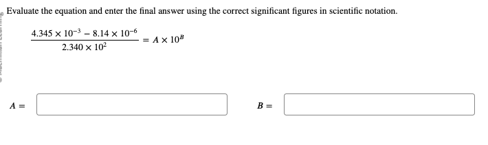 Evaluate the equation and enter the final answer using the correct significant figures in scientific notation.
4.345 x 10-38.14 x 10-6
2.340 x 10²
A =
= A x 108
B =