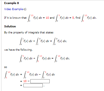 Example 8
Video Example
10
st. [tº f(x) dx =
If it is known that
10
df" f(x) dx = 5, find [¹° f(x) dx.
Solution
By the property of integrals that states
we have the following.
dx = 10 and
["F(x) dx + [° Rx) dx = ["f(x) dx,
=
10
10
[³ f(x) dx + [¹ fx) dx = [¹ f(x) dx,
SO
10
10
[ R(x) dx = [ R(x) dx - [³ f(x) d dx
= 10
