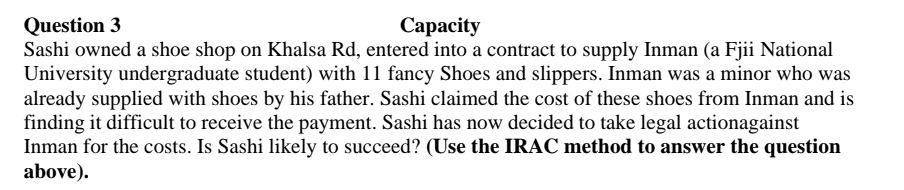 Question 3
Capacity
Sashi owned a shoe shop on Khalsa Rd, entered into a contract to supply Inman (a Fjii National
University undergraduate student) with 11 fancy Shoes and slippers. Inman was a minor who was
already supplied with shoes by his father. Sashi claimed the cost of these shoes from Inman and is
finding it difficult to receive the payment. Sashi has now decided to take legal actionagainst
Inman for the costs. Is Sashi likely to succeed? (Use the IRAC method to answer the question
above).