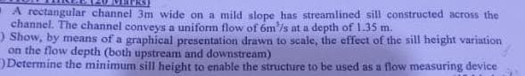 A rectangular channel 3m wide on a mild slope has streamlined sill constructed across the
channel. The channel conveys a uniform flow of 6m'/s at a depth of 1.35 m.
) Show, by means of a graphical presentation drawn to scale, the effect of the sill height variation
on the flow depth (both upstream and downstream)
Determine the minimum sill height to enable the structure to be used as a flow measuring device
