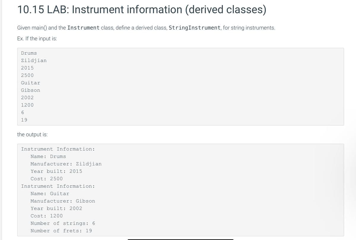 10.15 LAB: Instrument information (derived classes)
Given main() and the Instrument class, define a derived class, StringInstrument, for string instruments.
Ex. If the input is:
Drums
Zildjian
2015
2500
Guitar
Gibson
2002
1200
6
19
the output is:
Instrument Information:
Name: Drums
Manufacturer: Zildjian
Year built: 2015
Cost: 2500
Instrument Information:
Name: Guitar
Manufacturer: Gibson
Year built: 2002
Cost: 1200
Number of strings: 6
Number of frets: 19
