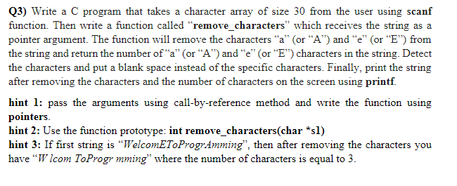 Q3) Write a C program that takes a character array of size 30 from the user using scanf
function. Then write a function called “remove_characters" which receives the string as a
pointer argument. The function will remove the characters “a" (or “A") and "e" (or "E") from
the string and return the number of "a" (or "A") and "e" (or “E") characters in the string. Detect
the characters and put a blank space instead of the specific characters. Finally, print the string
after removing the characters and the number of characters on the screen using printf.
hint 1: pass the arguments using call-by-reference method and write the function using
pointers.
hint 2: Use the function prototype: int remove_characters(char *sl)
hint 3: If first string is “WelcomEToProgrAmming", then after removing the characters you
have “W lcom ToProgr mming" where the number of characters is equal to 3.
