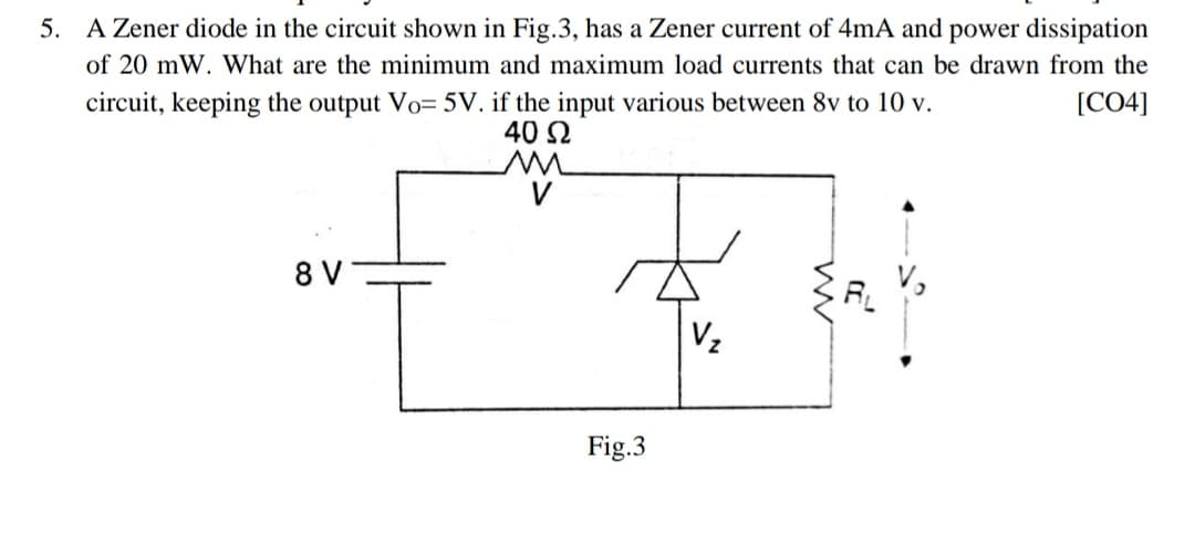 5. A Zener diode in the circuit shown in Fig.3, has a Zener current of 4mA and power dissipation
of 20 mW. What are the minimum and maximum load currents that can be drawn from the
[CO4]
circuit, keeping the output Vo= 5V. if the input various between 8v to 10 v.
40 Ω
V
8 V
Vz
Fig.3
