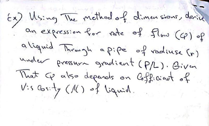 Ex) Using The method of dimensions, derive
an expression for rate of flow (CP) of
aliquid Through a pipe of radiuse (r)
under pressure gradient (P/L). Given
That also depends
Viscosity (16) of liquid.
Cofficient of