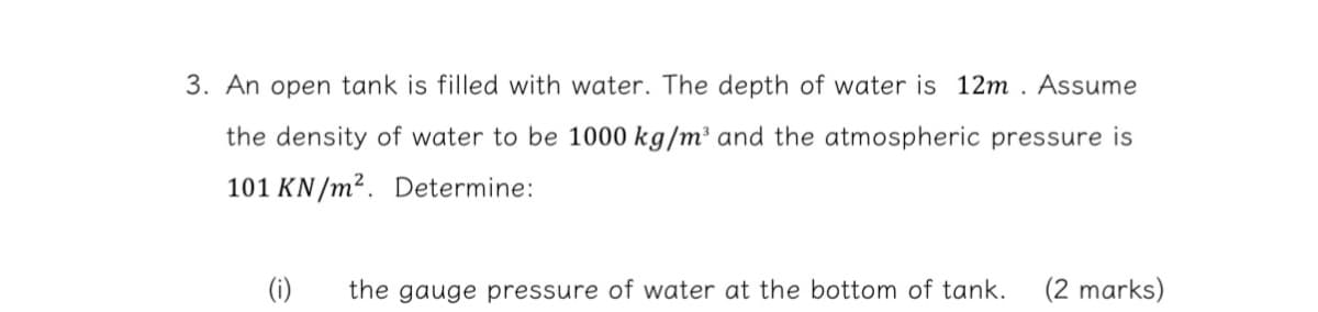 3. An open tank is filled with water. The depth of water is 12m. Assume
the density of water to be 1000 kg/m³ and the atmospheric pressure is
101 KN/m². Determine:
(i) the gauge pressure of water at the bottom of tank. (2 marks)