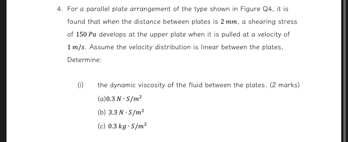 4. For a parallel plate arrangement of the type shown in Figure Q4, it is
found that when the distance between plates is 2 mm, a shearing stress
of 150 Pa develops at the upper plate when it is pulled at a velocity of
1 m/s. Assume the velocity distribution is linear between the plates,
Determine:
(i)
the dynamic viscosity of the fluid between the plates. (2 marks)
(a)0.3 N.S/m²
(b) 3.3 N.S/m²
(c) 0.3 kg S/m²
'