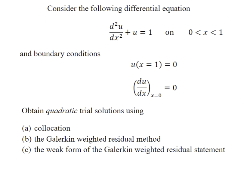 Consider the following differential equation
d²u
+u=1
on
0 < x <1
dx²
and boundary conditions
u(x = 1) = 0
du
= 0
dx
x=0
Obtain quadratic trial solutions using
(a) collocation
(b) the Galerkin weighted residual method
(c) the weak form of the Galerkin weighted residual statement