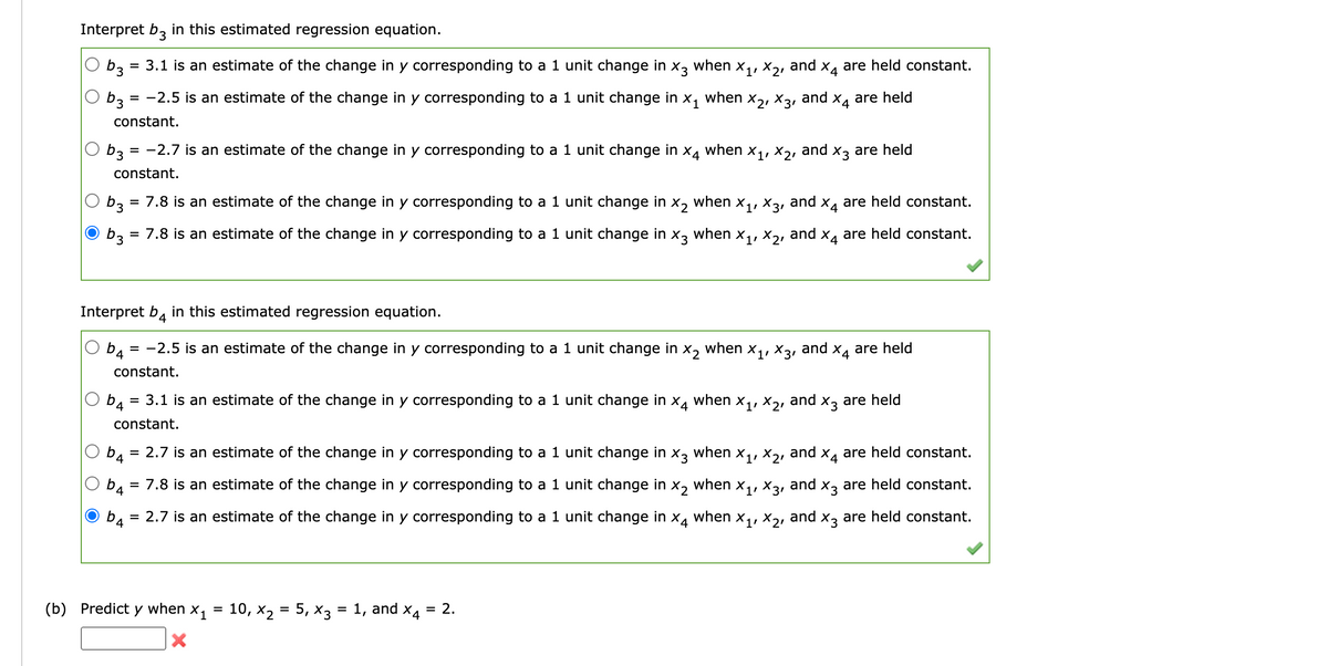 Interpret b3 in this estimated regression equation.
b3 = 3.1 is an estimate of the change in y corresponding to a 1 unit change in X3 when X₁, X21
and X4
b3
= -2.5 is an estimate of the change in y corresponding to a 1 unit change in X1 when
X2, X31
constant.
ха
b3:
= -2.7 is an estimate of the change in y corresponding to a 1 unit change in
constant.
ха
b4 = 3.1 is an estimate of the change in y corresponding to a 1 unit change in
constant.
Interpret b4 in this estimated regression equation.
b4 = -2.5 is an estimate of the change in y corresponding to a 1 unit change in x2
constant.
(b) Predict
when
X1, X3,
b3 = 7.8 is an estimate of the change in y corresponding to a 1 unit change in x2
b3 = 7.8 is an estimate of the change in y corresponding to a 1 unit change in x3 when X₁, X₂,
and
y when
X1
X
when
=
10, X₂ = 5, x3 = 1, and x4 2.
=
X1'
X21
when
when X₁, X3,
and
X11 X21
and
and
X4 are held
X3 are held
X4
are held constant.
X4
and x
b4
and
= 2.7 is an estimate of the change in y corresponding to a 1 unit change in x3 when X₁, X2,
X₂ when X₁,
X4
b4
= 7.8 is an estimate of the change in y corresponding to a 1 unit change in
X31
and x3 are held constant.
4
= 2.7 is an estimate of the change in y corresponding to a 1 unit change in x4 when X₁, X₂, and x3 are held constant.
are held constant.
are held constant.
and X4 are held
X3 are held
are held constant.