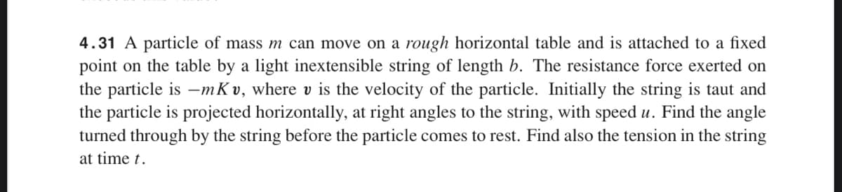 4.31 A particle of mass m can move on a rough horizontal table and is attached to a fixed
point on the table by a light inextensible string of length b. The resistance force exerted on
the particle is -mKv, where v is the velocity of the particle. Initially the string is taut and
the particle is projected horizontally, at right angles to the string, with speed u. Find the angle
turned through by the string before the particle comes to rest. Find also the tension in the string
at time t.