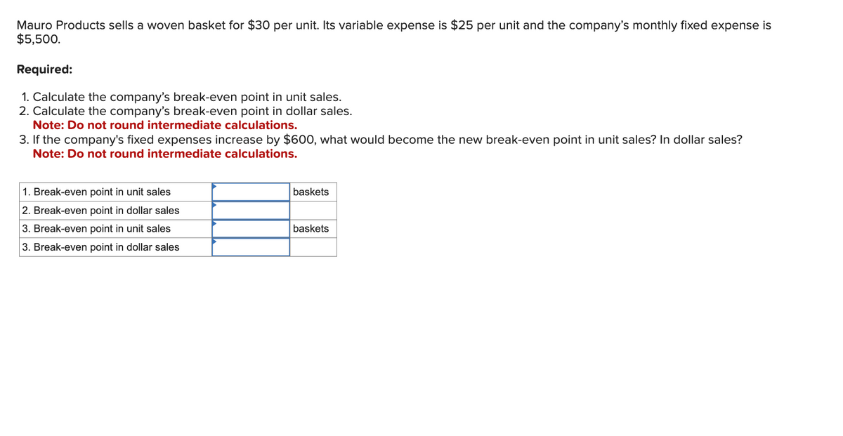 Mauro Products sells a woven basket for $30 per unit. Its variable expense is $25 per unit and the company's monthly fixed expense is
$5,500.
Required:
1. Calculate the company's break-even point in unit sales.
2. Calculate the company's break-even point in dollar sales.
Note: Do not round intermediate calculations.
3. If the company's fixed expenses increase by $600, what would become the new break-even point in unit sales? In dollar sales?
Note: Do not round intermediate calculations.
1. Break-even point in unit sales
2. Break-even point in dollar sales
3. Break-even point in unit sales
3. Break-even point in dollar sales
baskets
baskets