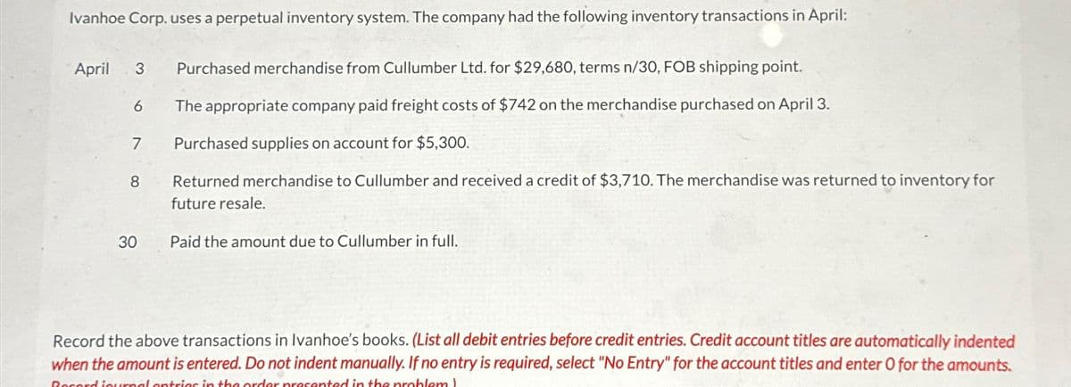 Ivanhoe Corp. uses a perpetual inventory system. The company had the following inventory transactions in April:
April
3
6
7
8
Purchased merchandise from Cullumber Ltd. for $29,680, terms n/30, FOB shipping point.
The appropriate company paid freight costs of $742 on the merchandise purchased on April 3.
Purchased supplies on account for $5,300.
Returned merchandise to Cullumber and received a credit of $3,710. The merchandise was returned to inventory for
future resale.
30 Paid the amount due to Cullumber in full.
Record the above transactions in Ivanhoe's books. (List all debit entries before credit entries. Credit account titles are automatically indented
when the amount is entered. Do not indent manually. If no entry is required, select "No Entry" for the account titles and enter O for the amounts.
Record journal entries in the order presented in the problem)