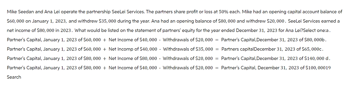 Mike Seedan and Ana Lei operate the partnership SeeLei Services. The partners share profit or loss at 50% each. Mike had an opening capital account balance of
$60,000 on January 1, 2023, and withdrew $35,000 during the year. Ana had an opening balance of $80,000 and withdrew $20,000. SeeLei Services earned a
net income of $80,000 in 2023. What would be listed on the statement of partners' equity for the year ended December 31, 2023 for Ana Lei?Select one:a.
Partner's Capital, January 1, 2023 of $60,000 + Net Income of $40,000 - Withdrawals of $20,000 Partner's Capital, December 31, 2023 of $80, 000b.
Partner's Capital, January 1, 2023 of $60,000 + Net Incomp of $40,000 - Withdrawals of $35,000 Partners capital December 31, 2023 of $65, 000c.
Partner's Capital, January 1, 2023 of $80,000 + Net Income of $80,000 - Withdrawals of $20,000 Partner's Capital, December 31, 2023 of $140,000 d.
Partner's Capital, January 1, 2023 of $80,000 + Net Income of $40,000 - Withdrawals of $20,000 = Partner's Capital, December 31, 2023 of $100, 00019
Search
=
=
=