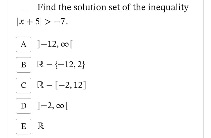 Find the solution set of the inequality
|x + 5| > -7.
A ]-12, co[
В
R - {-12, 2}
C R-[-2,12]
|
D ]-2, 0[
E R
