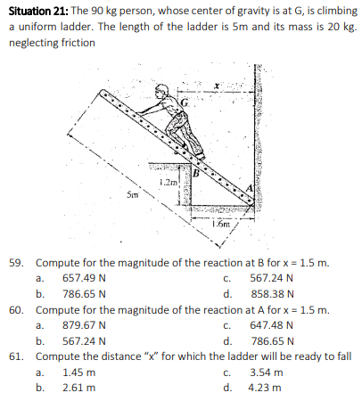 Situation 21: The 90 kg person, whose center of gravity is at G, is climbing
a uniform ladder. The length of the ladder is 5m and its mass is 20 kg.
neglecting friction
1.2m
Sim
1.6m
59. Compute for the magnitude of the reaction at B for x = 1.5 m.
657.49 N
c.
567.24 N
а.
b.
786.65 N
d.
858.38 N
60. Compute for the magnitude of the reaction at A for x = 1.5 m.
879.67 N
c.
647.48 N
a.
b.
567.24 N
d.
786.65 N
61. Compute the distance "x" for which the ladder will be ready to fall
a.
1.45 m
C.
3.54 m
b.
2.61 m
d.
4.23 m
