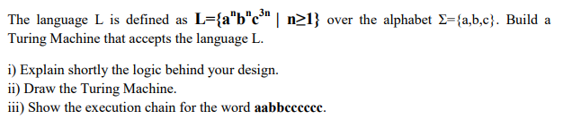 The language L is defined as L={a"b"c" | n21} over the alphabet E={a,b,c}. Build a
Turing Machine that accepts the language L.
i) Explain shortly the logic behind your design.
ii) Draw the Turing Machine.
iii) Show the execution chain for the word aabbccccce.
