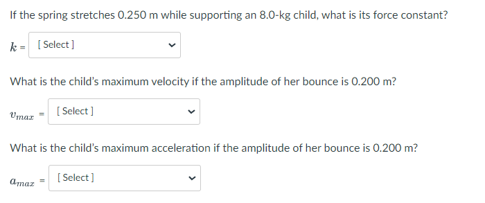 If the spring stretches 0.250 m while supporting an 8.0-kg child, what is its force constant?
k = [Select]
What is the child's maximum velocity if the amplitude of her bounce is 0.200 m?
Vmax
[Select]
What is the child's maximum acceleration if the amplitude of her bounce is 0.200 m?
amaz
[Select]