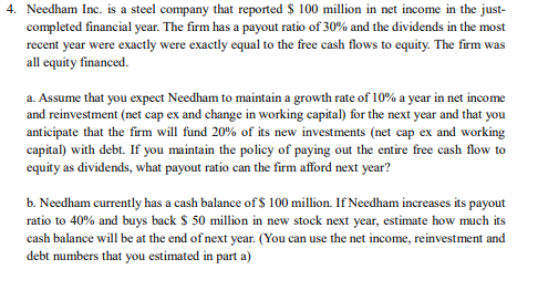 4. Needham Inc. is a steel company that reported $ 100 million in net income in the just-
completed financial year. The firm has a payout ratio of 30% and the dividends in the most
recent year were exactly were exactly equal to the free cash flows to equity. The firm was
all equity financed.
a. Assume that you expect Needham to maintain a growth rate of 10% a year in net income
and reinvestment (net cap ex and change in working capital) for the next year and that you
anticipate that the firm will fund 20% of its new investments (net cap ex and working
capital) with debt. If you maintain the policy of paying out the entire free cash flow to
equity as dividends, what payout ratio can the firm afford next year?
b. Needham currently has a cash balance of $ 100 million. If Needham increases its payout
ratio to 40% and buys back $ 50 million in new stock next year, estimate how much its
cash balance will be at the end of next year. (You can use the net income, reinvestment and
debt numbers that you estimated in part a)