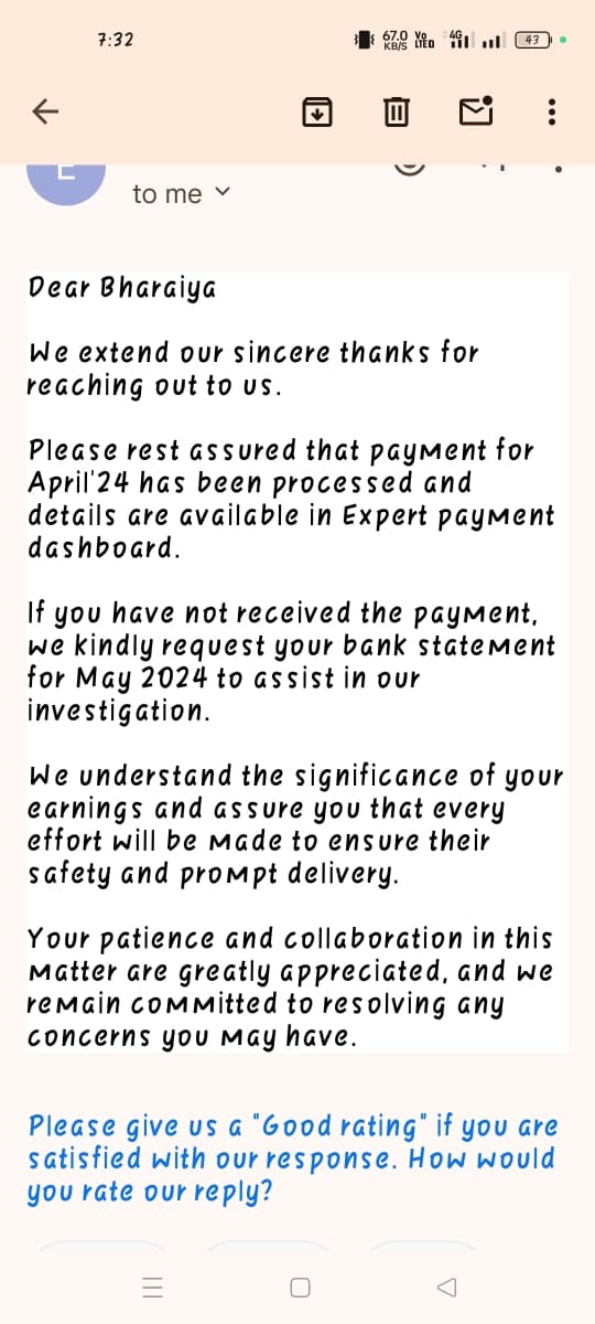 7:32
KIED
43
to me ✓
Dear Bharaiya
We extend our sincere thanks for
reaching out to us.
Please rest assured that payment for
April 24 has been processed and
details are available in Expert payment
dashboard.
If you have not received the payment.
we kindly request your bank statement
for May 2024 to assist in our
investigation.
We understand the significance of your
earnings and assure you that every
effort will be made to ensure their
safety and prompt delivery.
Your patience and collaboration in this
Matter are greatly appreciated, and we
remain committed to resolving any
concerns you may have.
Please give us a "Good rating" if you are
satisfied with our response. How would
you rate our reply?