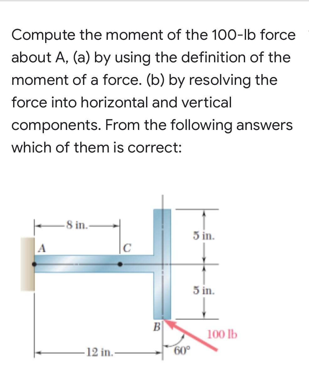 Compute the moment of the 100-lb force
about A, (a) by using the definition of the
moment of a force. (b) by resolving the
force into horizontal and vertical
components. From the following answers
which of them is correct:
-8 in..
5 in.
C
5 in.
A
12 in.-
B
60°
100 lb