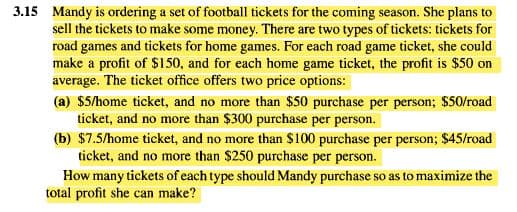 3.15 Mandy is ordering a set of football tickets for the coming season. She plans to
sell the tickets to make some money. There are two types of tickets: tickets for
road games and tickets for home games. For each road game ticket, she could
make a profit of $150, and for each home game ticket, the profit is $50 on
average. The ticket office offers two price options:
(a) $5/home ticket, and no more than $50 purchase per person; $50/road
ticket, and no more than $300 purchase per person.
(b) $7.5/home ticket, and no more than S100 purchase per person; $45/road
ticket, and no more than $250 purchase per person.
How many tickets of each type should Mandy purchase so as to maximize the
total profit she can make?
