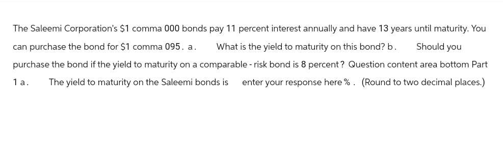 The Saleemi Corporation's $1 comma 000 bonds pay 11 percent interest annually and have 13 years until maturity. You
can purchase the bond for $1 comma 095. a. What is the yield to maturity on this bond? b.
Should you
purchase the bond if the yield to maturity on a comparable - risk bond is 8 percent? Question content area bottom Part
1 a. The yield to maturity on the Saleemi bonds is enter your response here %. (Round to two decimal places.)