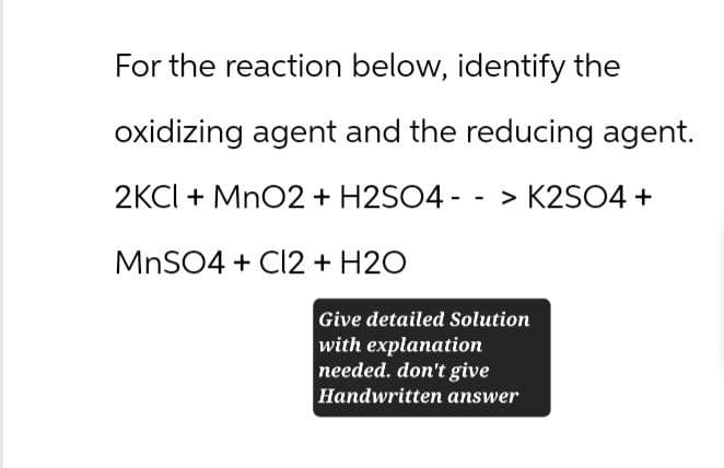 For the reaction below, identify the
oxidizing agent and the reducing agent.
2KCl + MnO2 + H2SO4 -> K2SO4 +
MnSO4 + Cl2 + H2O
Give detailed Solution
with explanation
needed. don't give
Handwritten answer