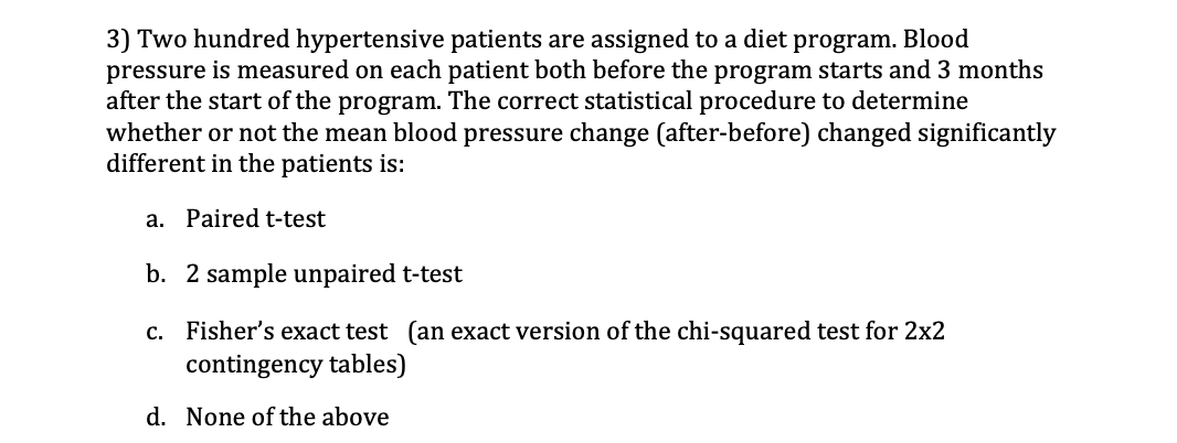 3) Two hundred hypertensive patients are assigned to a diet program. Blood
pressure is measured on each patient both before the program starts and 3 months
after the start of the program. The correct statistical procedure to determine
whether or not the mean blood pressure change (after-before) changed significantly
different in the patients is:
a. Paired t-test
b. 2 sample unpaired t-test
c. Fisher's exact test (an exact version of the chi-squared test for 2x2
contingency tables)
d. None of the above