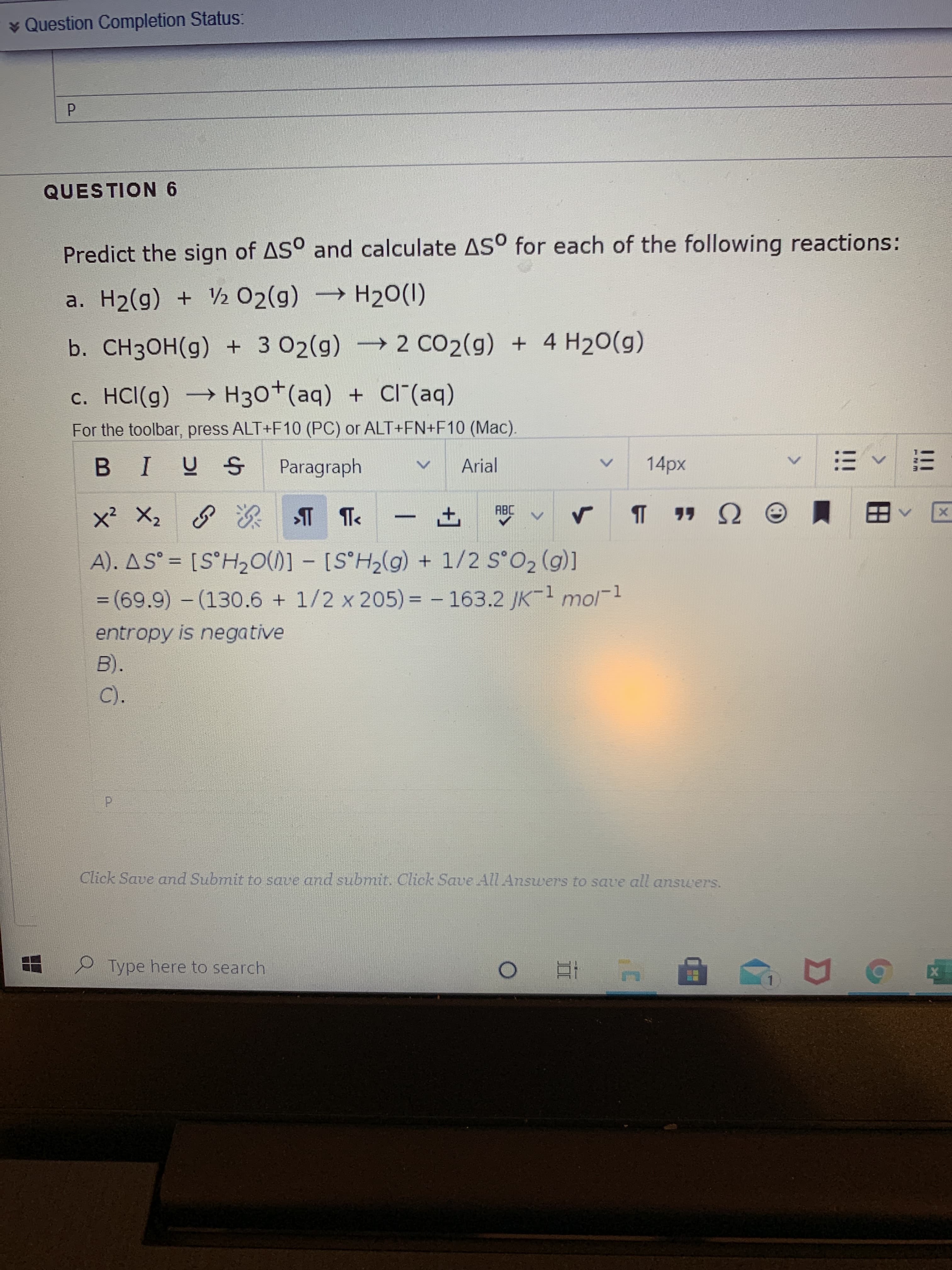 Predict the sign of AS° and calculate AS° for each of the following reactions:
a. H2(g) + V½ 02(g) → H20(1)
b. CH3OH(g) + 3 02(g) 2 CO2(g) + 4 H20(g)
c. HCl(g) → H30+(aq)
+ CI"(aq)
