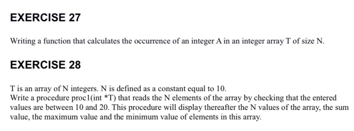 EXERCISE 27
Writing a function that calculates the occurrence of an integer A in an integer array T of size N.
EXERCISE 28
Tis an array of N integers. N is defined as a constant equal to 10.
Write a procedure proc1(int *T) that reads the N elements of the array by checking that the entered
values are between 10 and 20. This procedure will display thereafter the N values of the array, the sum
value, the maximum value and the minimum value of elements in this array.
