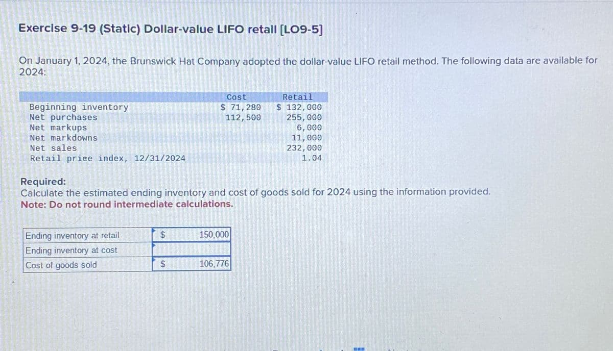 Exercise 9-19 (Static) Dollar-value LIFO retall [LO9-5]
On January 1, 2024, the Brunswick Hat Company adopted the dollar-value LIFO retail method. The following data are available for
2024:
Beginning inventory
Net purchases
Net markups
Net markdowns
Net sales
Retail price index, 12/31/2024
Cost
$ 71,280
Retail
$ 132,000
112,500
255,000
6,000
11,000
232,000
1.04
Required:
Calculate the estimated ending inventory and cost of goods sold for 2024 using the information provided.
Note: Do not round intermediate calculations.
Ending inventory at retail
$
150,000
Ending inventory at cost
Cost of goods sold
$
106,776