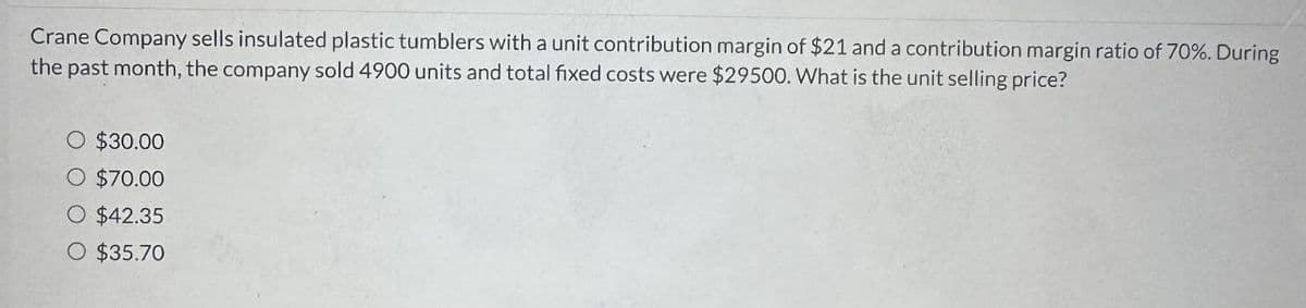 Crane Company sells insulated plastic tumblers with a unit contribution margin of $21 and a contribution margin ratio of 70%. During
the past month, the company sold 4900 units and total fixed costs were $29500. What is the unit selling price?
○ $30.00
○ $70.00
○ $42.35
○ $35.70