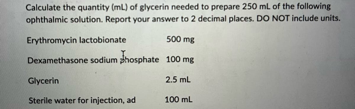 Calculate the quantity (mL) of glycerin needed to prepare 250 mL of the following
ophthalmic solution. Report your answer to 2 decimal places. DO NOT include units.
Erythromycin lactobionate
Dexamethasone sodium phosphate
Glycerin
Sterile water for injection, ad
500 mg
100 mg
2.5 mL
100 mL