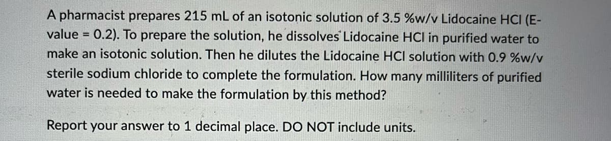 A pharmacist prepares 215 mL of an isotonic solution of 3.5 %w/v Lidocaine HCI (E-
value= 0.2). To prepare the solution, he dissolves Lidocaine HCI in purified water to
make an isotonic solution. Then he dilutes the Lidocaine HCI solution with 0.9 %w/v
sterile sodium chloride to complete the formulation. How many milliliters of purified
water is needed to make the formulation by this method?
Report your answer to 1 decimal place. DO NOT include units.