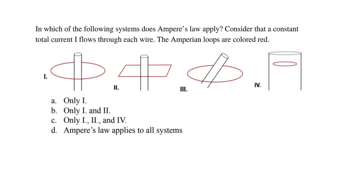 In which of the following systems does Ampere's law apply? Consider that a constant
total current I flows through each wire. The Amperian loops are colored red.
I.
IV.
II.
III.
a. Only I.
b. Only I. and II.
c. Only I., II., and IV.
d. Ampere's law applies to all systems
с.
