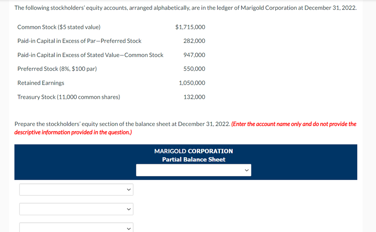 The following stockholders' equity accounts, arranged alphabetically, are in the ledger of Marigold Corporation at December 31, 2022.
Common Stock ($5 stated value)
Paid-in Capital in Excess of Par-Preferred Stock
Paid-in Capital in Excess of Stated Value-Common Stock
Preferred Stock (8%, $100 par)
Retained Earnings
Treasury Stock (11,000 common shares)
$1,715,000
282,000
947,000
550,000
1,050,000
132,000
Prepare the stockholders' equity section of the balance sheet at December 31, 2022. (Enter the account name only and do not provide the
descriptive information provided in the question.)
MARIGOLD CORPORATION
Partial Balance Sheet