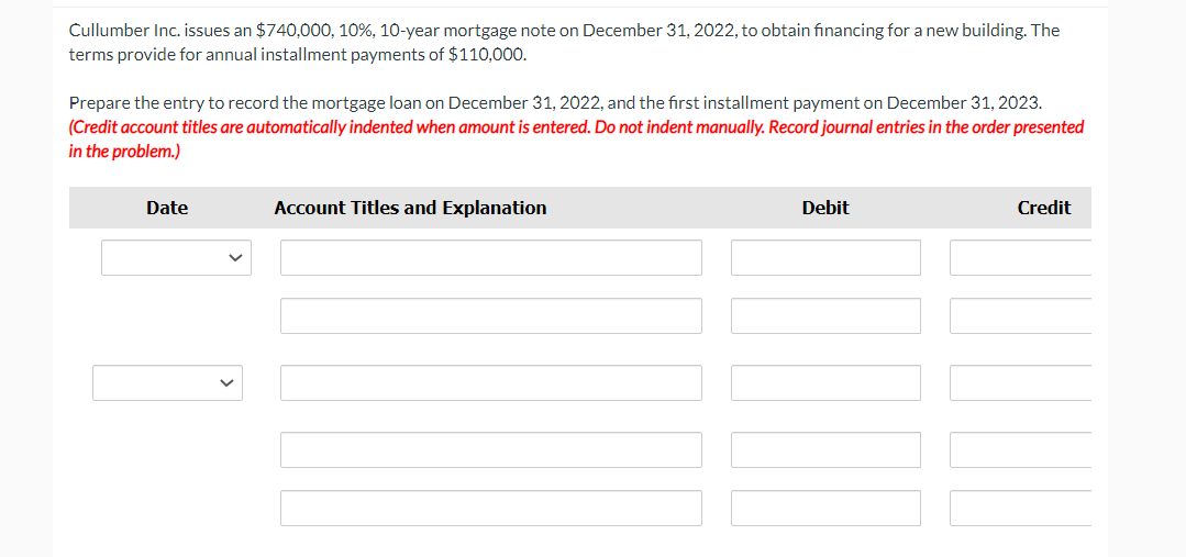 Cullumber Inc. issues an $740,000, 10%, 10-year mortgage note on December 31, 2022, to obtain financing for a new building. The
terms provide for annual installment payments of $110,000.
Prepare the entry to record the mortgage loan on December 31, 2022, and the first installment payment on December 31, 2023.
(Credit account titles are automatically indented when amount is entered. Do not indent manually. Record journal entries in the order presented
in the problem.)
Date
Account Titles and Explanation
Debit
Credit